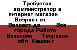 Требуется администратор в интернет магазин.  › Возраст от ­ 22 › Возраст до ­ 40 - Все города Работа » Вакансии   . Тверская обл.,Кашин г.
